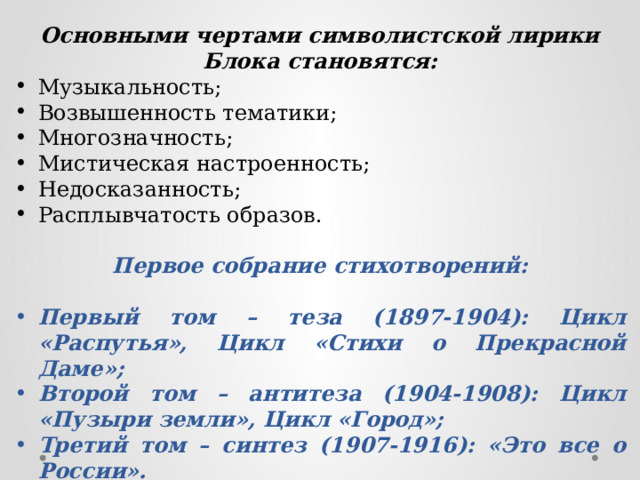 Основными чертами символистской лирики Блока становятся: Музыкальность; Возвышенность тематики; Многозначность; Мистическая настроенность; Недосказанность; Расплывчатость образов. Первое собрание стихотворений:  Первый том – теза (1897-1904): Цикл «Распутья», Цикл «Стихи о Прекрасной Даме»; Второй том – антитеза (1904-1908): Цикл «Пузыри земли», Цикл «Город»; Третий том – синтез (1907-1916): «Это все о России».     
