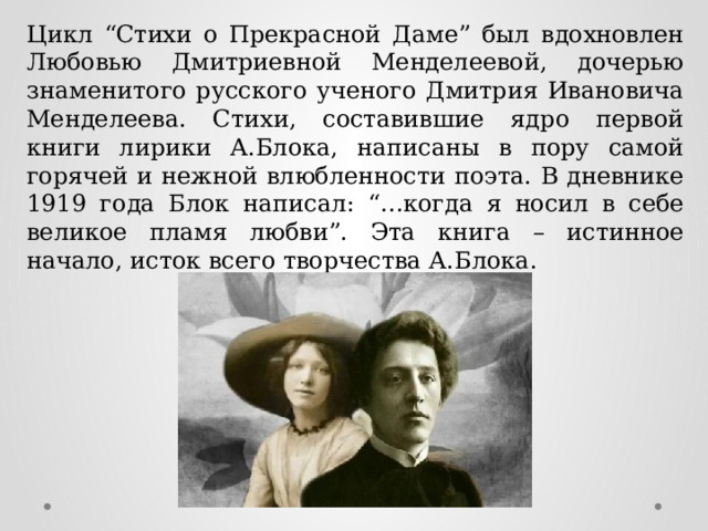 Цикл “Стихи о Прекрасной Даме” был вдохновлен Любовью Дмитриевной Менделеевой, дочерью знаменитого русского ученого Дмитрия Ивановича Менделеева. Стихи, составившие ядро первой книги лирики А.Блока, написаны в пору самой горячей и нежной влюбленности поэта. В дневнике 1919 года Блок написал: “…когда я носил в себе великое пламя любви”. Эта книга – истинное начало, исток всего творчества А.Блока. 