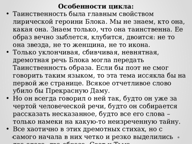 Особенности цикла: Таинственность была главным свойством лирической героини Блока. Мы не знаем, кто она, какая она. Знаем только, что она таинственна. Ее образ вечно зыблется, клубится, двоится: не то она звезда, не то женщина, не то икона. Только уклончивая, сбивчивая, невнятная, дремотная речь Блока могла передать Таинственность образа. Если бы поэт не смог говорить таким языком, то эта тема иссякла бы на первой же странице. Всякое отчетливое слово убило бы Прекрасную Даму. Но он всегда говорил о ней так, будто он уже за чертой человеческой речи, будто он собирается рассказать несказанное, будто все его слова – только намеки на какую-то неизреченную тайну. Все хаотично в этих дремотных стихах, но с самого начала в них четко и резко выделились два слова, два образа: Свет и Тьма. 