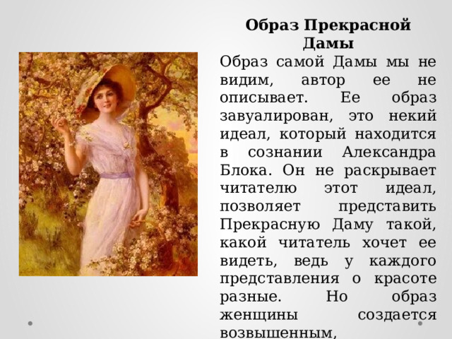Образ Прекрасной Дамы Образ самой Дамы мы не видим, автор ее не описывает. Ее образ завуалирован, это некий идеал, который находится в сознании Александра Блока. Он не раскрывает читателю этот идеал, позволяет представить Прекрасную Даму такой, какой читатель хочет ее видеть, ведь у каждого представления о красоте разные. Но образ женщины создается возвышенным, прекрасным, чистым и иллюзорным. 