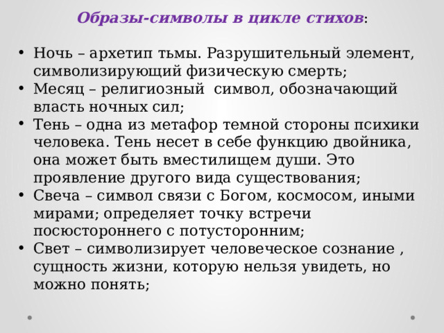 Образы-символы в цикле стихов : Ночь – архетип тьмы. Разрушительный элемент, символизирующий физическую смерть; Месяц – религиозный символ, обозначающий власть ночных сил; Тень – одна из метафор темной стороны психики человека. Тень несет в себе функцию двойника, она может быть вместилищем души. Это проявление другого вида существования; Свеча – символ связи с Богом, космосом, иными мирами; определяет точку встречи посюстороннего с потусторонним; Свет – символизирует человеческое сознание , сущность жизни, которую нельзя увидеть, но можно понять;        