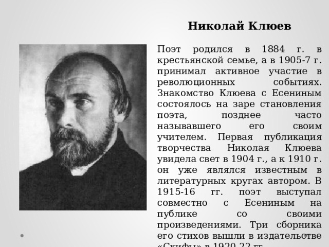 Николай Клюев Поэт родился в 1884 г. в крестьянской семье, а в 1905-7 г. принимал активное участие в революционных событиях. Знакомство Клюева с Есениным состоялось на заре становления поэта, позднее часто называвшего его своим учителем. Первая публикация творчества Николая Клюева увидела свет в 1904 г., а к 1910 г. он уже являлся известным в литературных кругах автором. В 1915-16 гг. поэт выступал совместно с Есениным на публике со своими произведениями. Три сборника его стихов вышли в издательстве «Скифы» в 1920-22 гг. 