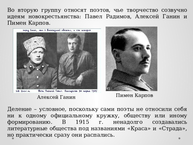 Во вторую группу относят поэтов, чье творчество созвучно идеям новокрестьянства: Павел Радимов, Алексей Ганин и Пимен Карпов. Пимен Карпов Алексей Ганин Деление – условное, поскольку сами поэты не относили себя ни к одному официальному кружку, обществу или иному формированию. В 1915 г. ненадолго создавались литературные общества под названиями «Краса» и «Страда», но практически сразу они распались. 