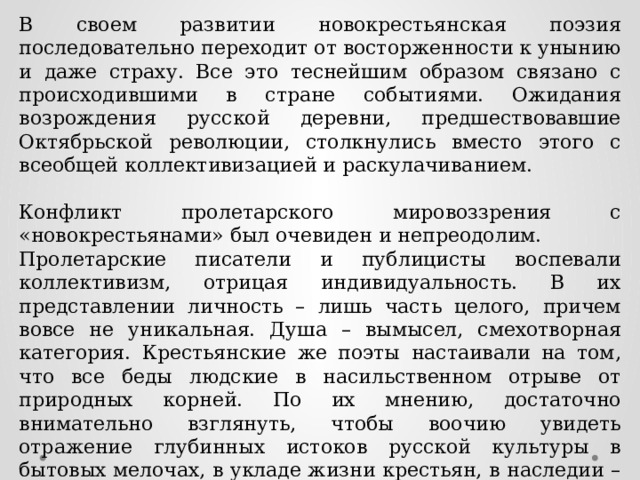В своем развитии новокрестьянская поэзия последовательно переходит от восторженности к унынию и даже страху. Все это теснейшим образом связано с происходившими в стране событиями. Ожидания возрождения русской деревни, предшествовавшие Октябрьской революции, столкнулись вместо этого с всеобщей коллективизацией и раскулачиванием. Конфликт пролетарского мировоззрения с «новокрестьянами» был очевиден и непреодолим. Пролетарские писатели и публицисты воспевали коллективизм, отрицая индивидуальность. В их представлении личность – лишь часть целого, причем вовсе не уникальная. Душа – вымысел, смехотворная категория. Крестьянские же поэты настаивали на том, что все беды людские в насильственном отрыве от природных корней. По их мнению, достаточно внимательно взглянуть, чтобы воочию увидеть отражение глубинных истоков русской культуры в бытовых мелочах, в укладе жизни крестьян, в наследии – фольклоре, традициях, культуре. 
