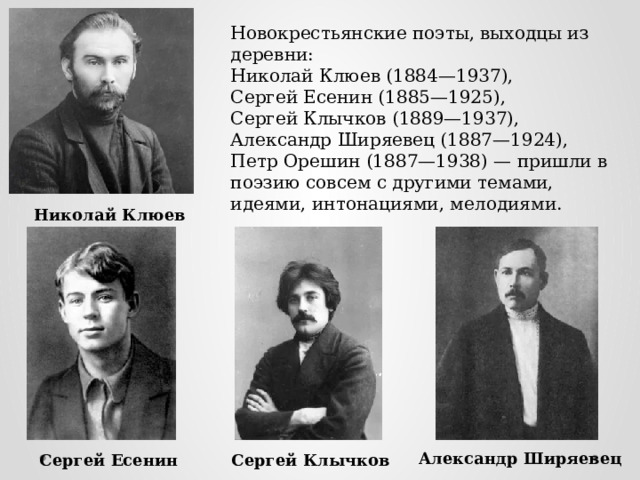 Новокрестьянские поэты, выходцы из деревни: Николай Клюев (1884—1937), Сергей Есенин (1885—1925), Сергей Клычков (1889—1937), Александр Ширяевец (1887—1924), Петр Орешин (1887—1938) — пришли в поэзию совсем с другими темами, идеями, интонациями, мелодиями . Николай Клюев Александр Ширяевец Сергей Есенин Сергей Клычков 