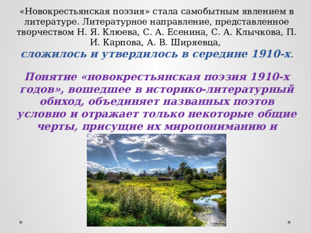 «Новокрестьянская поэзия» стала самобытным явлением в литературе. Литературное направление, представленное творчеством Н. Я. Клюева, С. А. Есенина, С. А. Клычкова, П. И. Карпова, А. В. Ширяевца, сложилось и утвердилось в середине 1910-х . Понятие «новокрестьянская поэзия 1910-х годов», вошедшее в историко-литературный обиход, объединяет названных поэтов условно и отражает только некоторые общие черты, присущие их миропониманию и поэтической манере. 