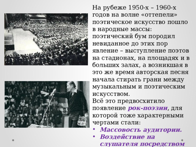 На рубеже 1950-х – 1960-х годов на волне «оттепели» поэтическое искусство пошло в народные массы: поэтический бум породил невиданное до этих пор явление – выступление поэтов на стадионах, на площадях и в больших залах, а возникшая в это же время авторская песня начала стирать грани между музыкальным и поэтическим искусством. Всё это предвосхитило появление рок-поэзии , для которой тоже характерными чертами стали: Массовость аудитории. Воздействие на слушателя посредством музыки и художественного текста одновременно. 
