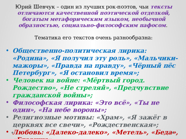 Юрий Шевчук – один из лучших рок-поэтов, чьи тексты отличаются качественной поэтической отделкой, богатым метафорическим языком, необычной образностью, социально-философским пафосом . Тематика его текстов очень разнообразна: Общественно-политическая лирика: «Родина», «Я получил эту роль», «Мальчики-мажоры», «Правда на правду», «Чёрный пёс Петербург», «Я остановил время»; Человек на войне: «Мёртвый город. Рождество», «Не стреляй», «Предчувствие гражданской войны»; Философская лирика: «Это всё», «Ты не один», «На небе вороны»; Религиозные мотивы: «Храм», «Я зажёг в церквях все свечи», «Рождественская»; Любовь: «Далеко-далеко», «Метель», «Беда», «Глазища». 
