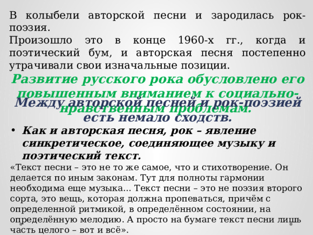 В колыбели авторской песни и зародилась рок-поэзия. Произошло это в конце 1960-х гг., когда и поэтический бум, и авторская песня постепенно утрачивали свои изначальные позиции. Развитие русского рока обусловлено его повышенным вниманием к социально-нравственным проблемам. Между авторской песней и рок-поэзией есть немало сходств. Как и авторская песня, рок – явление синкретическое, соединяющее музыку и поэтический текст. «Текст песни – это не то же самое, что и стихотворение. Он делается по иным законам. Тут для полноты гармонии необходима еще музыка… Текст песни – это не поэзия второго сорта, это вещь, которая должна пропеваться, причём с определенной ритмикой, в определённом состоянии, на определённую мелодию. А просто на бумаге текст песни лишь часть целого – вот и всё». 