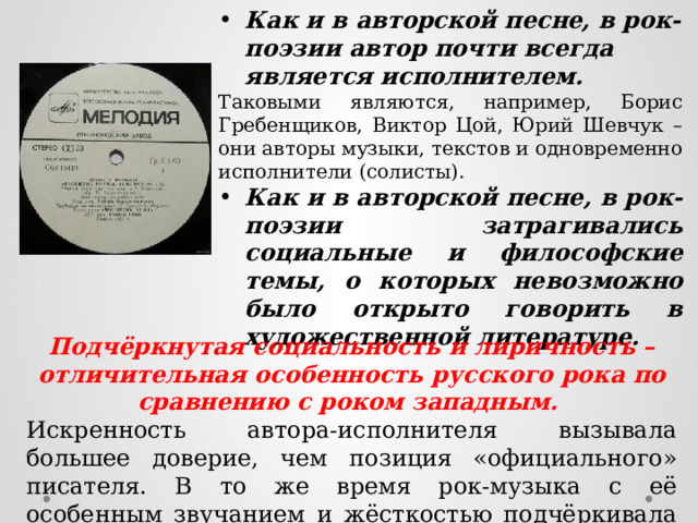 Как и в авторской песне, в рок-поэзии автор почти всегда является исполнителем. Таковыми являются, например, Борис Гребенщиков, Виктор Цой, Юрий Шевчук – они авторы музыки, текстов и одновременно исполнители (солисты). Как и в авторской песне, в рок-поэзии затрагивались социальные и философские темы, о которых невозможно было открыто говорить в художественной литературе. Подчёркнутая социальность и лиричность – отличительная особенность русского рока по сравнению с роком западным. Искренность автора-исполнителя вызывала большее доверие, чем позиция «официального» писателя. В то же время рок-музыка с её особенным звучанием и жёсткостью подчёркивала бунтарский характер рока как социально-культурного явления. 