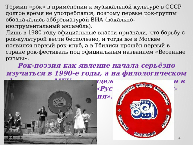 Термин «рок» в применении к музыкальной культуре в СССР долгое время не употреблялся, поэтому первые рок-группы обозначались аббревиатурой ВИА (вокально-инструментальный ансамбль). Лишь в 1980 году официальные власти признали, что борьбу с рок-культурой вести бесполезно, и тогда же в Москве появился первый рок-клуб, а в Тбилиси прошёл первый в стране рок-фестиваль под официальным названием «Весенние ритмы». Рок-поэзия как явление начала серьёзно изучаться в 1990-е годы, а на филологическом факультете МГУ она выделена в расписании в отдельный спецкурс «Русскоязычная рок-поэзия». 