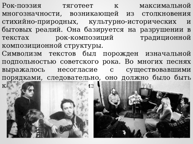 Рок-поэзия тяготеет к максимальной многозначности, возникающей из столкновения стихийно-природных, культурно-исторических и бытовых реалий. Она базируется на разрушении в текстах рок-композиций традиционной композиционной структуры. Символизм текстов был порожден изначальной подпольностью советского рока. Во многих песнях выражалось несогласие с существовавшими порядками, следовательно, оно должно было быть как-то зашифровано во избежание «последствий». 