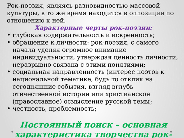 Рок-поэзия, являясь разновидностью массовой культуры, в то же время находится в оппозиции по отношению к ней. Характерные черты рок-поэзии: глубокая содержательность и искренность; обращение к личности: рок-поэзия, с самого начала уделяя огромное внимание индивидуальности, утверждая ценность личности, неразрывно связана с этими понятиями; социальная направленность (интерес поэтов к национальной тематике, будь то отклик на сегодняшние события, взгляд вглубь отечественной истории или христианское (православное) осмысление русской темы; честность, проблемность; Постоянный поиск – основная характеристика творчества рок-поэтов. 