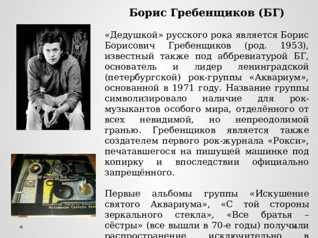 Борис Гребенщиков (БГ) «Дедушкой» русского рока является Борис Борисович Гребенщиков (род. 1953), известный также под аббревиатурой БГ, основатель и лидер ленинградской (петербургской) рок-группы «Аквариум», основанной в 1971 году. Название группы символизировало наличие для рок-музыкантов особого мира, отделённого от всех невидимой, но непреодолимой гранью. Гребенщиков является также создателем первого рок-журнала «Рокси», печатавшегося на пишущей машинке под копирку и впоследствии официально запрещённого. Первые альбомы группы «Искушение святого Аквариума», «С той стороны зеркального стекла», «Все братья – сёстры» (все вышли в 70-е годы) получили распространение исключительно в «самиздате». Группа в 1970-е годы выступала нелегально, но в 1980 году всё же получила приглашение на рок-фестиваль в Тбилиси. 