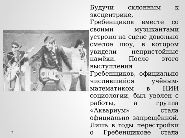 Будучи склонным к эксцентрике, Гребенщиков вместе со своими музыкантами устроил на сцене довольно смелое шоу, в котором увидели непристойные намёки. После этого выступления Гребенщиков, официально числившийся учёным-математиком в НИИ социологии, был уволен с работы, а группа «Аквариум» стала официально запрещённой. Лишь в годы перестройки о Гребенщикове стала писать пресса, а сам он снялся в 1987-1989 годах в фильмах «Асса» и «Чёрная роза – эмблема печали, красная роза – эмблема любви». 