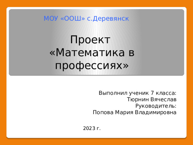 МОУ «ООШ» с.Деревянск Проект «Математика в профессиях» Выполнил ученик 7 класса:  Тюрнин Вячеслав Руководитель:  Попова Мария Владимировна 2023 г. 
