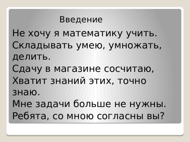 Введение Не хочу я математику учить. Складывать умею, умножать, делить. Сдачу в магазине сосчитаю, Хватит знаний этих, точно знаю. Мне задачи больше не нужны. Ребята, со мною согласны вы? 