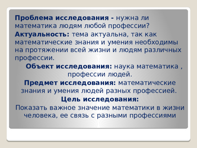 Проблема исследования - нужна ли математика людям любой профессии? Актуальность: тема актуальна, так как  математические знания и умения необходимы на протяжении всей жизни и людям различных профессии.   Объект исследования: наука математика , профессии людей. Предмет исследования: математические знания и умения людей разных профессией. Цель исследования: Показать важное значение математики в жизни человека, ее связь с разными профессиями 