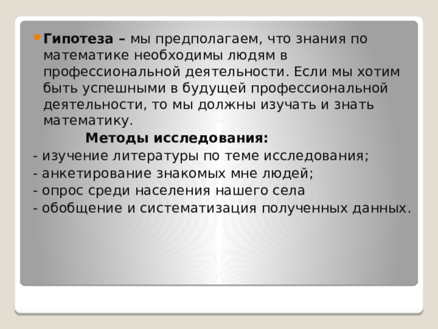 Гипотеза – мы предполагаем, что знания по математике необходимы людям в профессиональной деятельности. Если мы хотим быть успешными в будущей профессиональной деятельности, то мы должны изучать и знать математику.    Методы исследования: - изучение литературы по теме исследования; - анкетирование знакомых мне людей; - опрос среди населения нашего села - обобщение и систематизация полученных данных. 