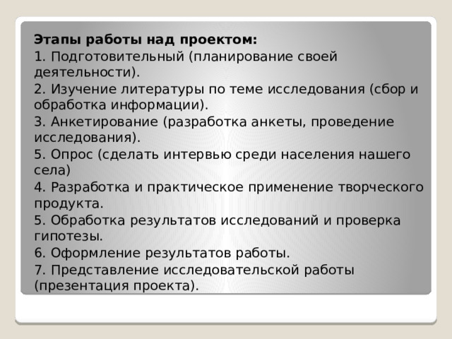 Этапы работы над проектом: 1. Подготовительный (планирование своей деятельности). 2. Изучение литературы по теме исследования (сбор и обработка информации). 3. Анкетирование (разработка анкеты, проведение исследования). 5. Опрос (сделать интервью среди населения нашего села) 4. Разработка и практическое применение творческого продукта. 5. Обработка результатов исследований и проверка гипотезы. 6. Оформление результатов работы. 7. Представление исследовательской работы (презентация проекта). 