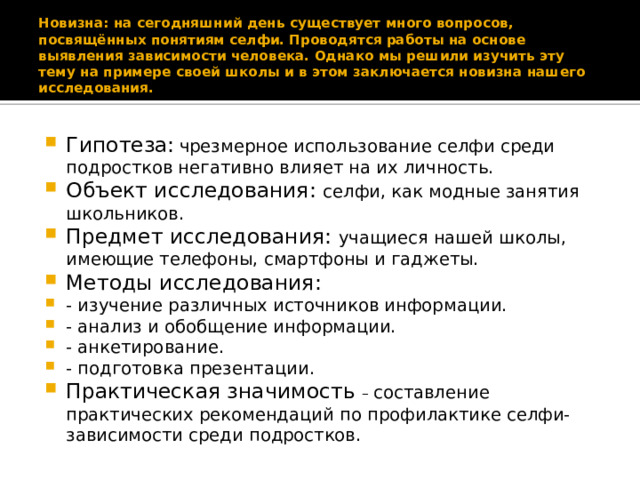 Новизна: на сегодняшний день существует много вопросов, посвящённых понятиям селфи. Проводятся работы на основе выявления зависимости человека. Однако мы решили изучить эту тему на примере своей школы и в этом заключается новизна нашего исследования. Гипотеза:  чрезмерное использование селфи среди подростков негативно влияет на их личность. Объект исследования: селфи, как модные занятия школьников. Предмет исследования: учащиеся нашей школы, имеющие телефоны, смартфоны и гаджеты. Методы исследования: - изучение различных источников информации. - анализ и обобщение информации. - анкетирование. - подготовка презентации. Практическая значимость – составление практических рекомендаций по профилактике селфи- зависимости среди подростков. 