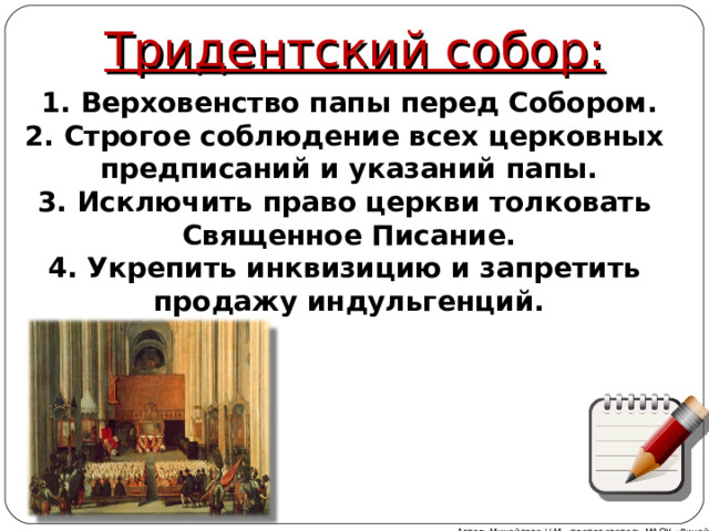 Тридентский собор:  Верховенство папы перед Собором.  Строгое соблюдение всех церковных предписаний и указаний папы.  Исключить право церкви толковать Священное Писание. 4. Укрепить инквизицию и запретить продажу индульгенций. Автор: Михайлова Н.М.- преподаватель МАОУ «Лицей № 21» 