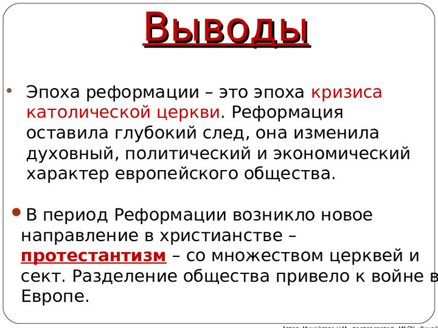 Выводы Эпоха реформации – это эпоха кризиса католической церкви . Реформация оставила глубокий след, она изменила духовный, политический и экономический характер европейского общества. В период Реформации возникло новое направление в христианстве – протестантизм – со множеством церквей и сект. Разделение общества привело к войне в Европе. Автор: Михайлова Н.М.- преподаватель МАОУ «Лицей № 21» 
