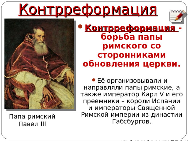 Контрреформация Контрреформация - борьба папы римского со сторонниками обновления церкви.  Её организовывали и направляли папы римские, а также император Карл V и его преемники – короли Испании и императоры Священной Римской империи из династии Габсбургов. Папа римский Павел III Автор: Михайлова Н.М.- преподаватель МАОУ «Лицей № 21» 