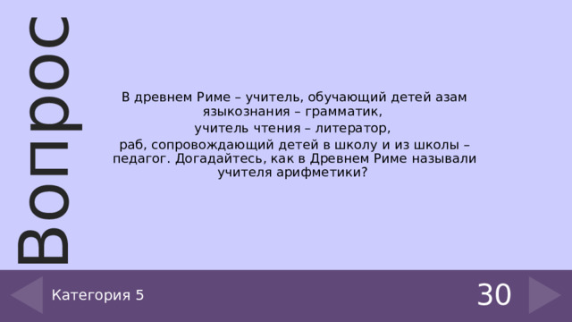 В древнем Риме – учитель, обучающий детей азам языкознания – грамматик, учитель чтения – литератор, раб, сопровождающий детей в школу и из школы – педагог. Догадайтесь, как в Древнем Риме называли учителя арифметики? Категория 5 30 