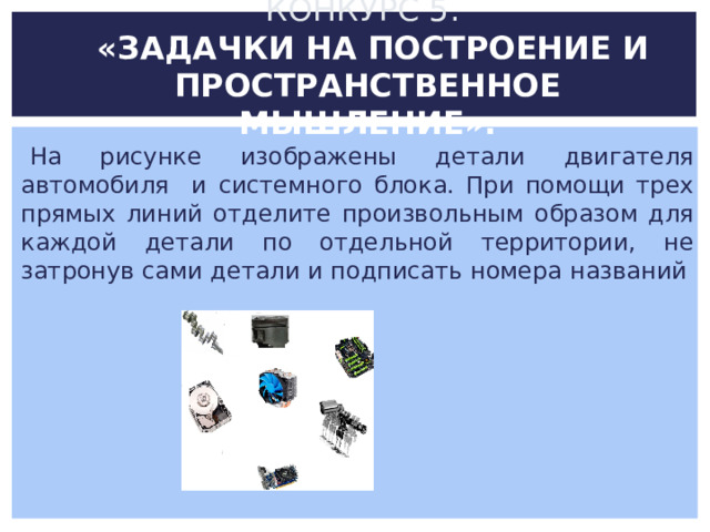 КОНКУРС 5.  «ЗАДАЧКИ НА ПОСТРОЕНИЕ И ПРОСТРАНСТВЕННОЕ МЫШЛЕНИЕ».   На рисунке изображены детали двигателя автомобиля и системного блока. При помощи трех прямых линий отделите произвольным образом для каждой детали по отдельной территории, не затронув сами детали и подписать номера названий 