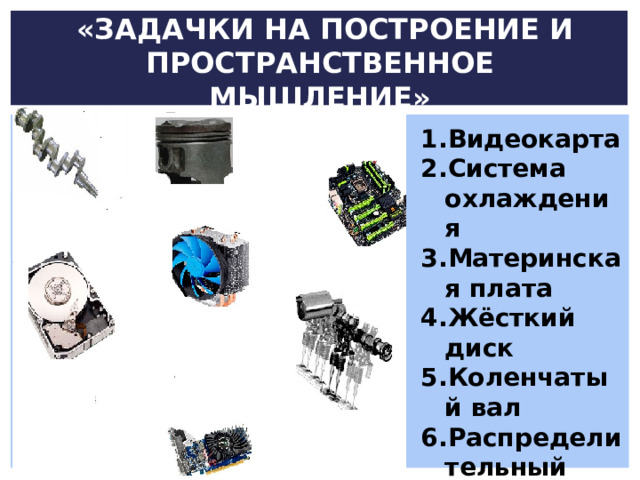  «ЗАДАЧКИ НА ПОСТРОЕНИЕ И ПРОСТРАНСТВЕННОЕ МЫШЛЕНИЕ» Видеокарта Система охлаждения Материнская плата Жёсткий диск Коленчатый вал Распределительный вал Юбка поршня 