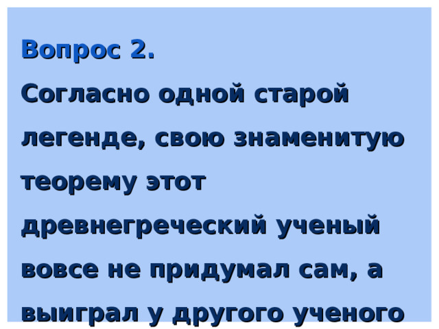 Вопрос 2. Согласно одной старой легенде, свою знаменитую теорему этот древнегреческий ученый вовсе не придумал сам, а выиграл у другого ученого перепив того на спор 