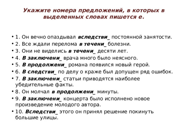 Укажите   номера предложений, в которых в выделенных словах пишется е.   1. Он вечно опаздывал  вследстви _  постоянной занятости. 2. Все ждали перелома  в течени _  болезни. 3. Они не виделись  в течени _  десяти лет. 4.  В заключени _  врача много было неясного. 5.  В продолжени _  романа появился новый герой. 6.  В следстви _  по делу о краже был допущен ряд ошибок. 7.  В заключени _  статьи приводятся наиболее убедительные факты. 8. Он молчал  в продолжени_  минуты. 9.  В заключени_  концерта было исполнено новое произведение молодого автора. 10.  Вследстви _  этого он принял решение покинуть большие улицы. 