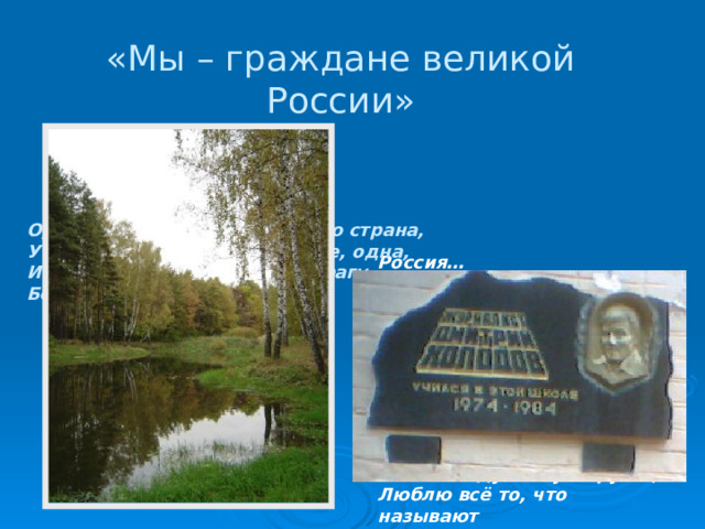 «Мы – граждане великой России» О, Россия, с нелегкой судьбою страна, У меня ты, Россия, как сердце, одна, И я другу скажу, я скажу и врагу – Без тебя, как без сердца,   я прожить не смогу.    Ю. Друнина  Россия… Как из песни слово, Березок юная листва, Кругом леса, поля и реки, Раздолье, русская душа – Люблю тебя, моя Россия, За ясный свет твоих очей, За голос звонкий, как ручей. Люблю, глубоко понимаю Степей задумчивую грусть, Люблю всё то, что называют Одним широким словом РУСЬ. 