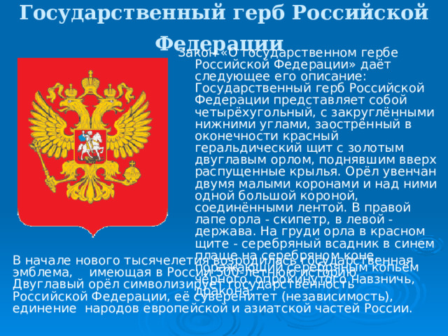 Государственный герб Российской Федерации  Закон «О государственном гербе Российской Федерации» даёт следующее его описание: Государственный герб Российской Федерации представляет собой четырёхугольный, с закруглёнными нижними углами, заострённый в оконечности красный геральдический щит с золотым двуглавым орлом, поднявшим вверх распущенные крылья. Орёл увенчан двумя малыми коронами и над ними одной большой короной, соединёнными лентой. В правой лапе орла - скипетр, в левой - держава. На груди орла в красном щите - серебряный всадник в синем плаще на серебряном коне, поражающий серебряным копьём чёрного, опрокинутого навзничь, дракона. В начале нового тысячелетия возродилась государственная эмблема, имеющая в России 500-летнюю историю. Двуглавый орёл символизирует государственность Российской Федерации, её суверенитет (независимость), единение народов европейской и азиатской частей России. 
