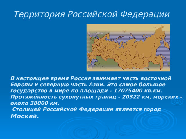 Территория Российской Федерации  В настоящее время Россия занимает часть восточной Европы и северную часть Азии. Это самое большое государство в мире по площади - 17075400 кв.км. Протяжённость сухопутных границ - 20322 км, морских - около 38000 км.  Столицей Российской Федерации является город Москва. 