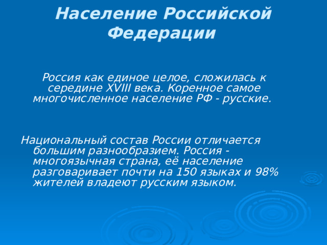 Население Российской Федерации  Россия как единое целое, сложилась к середине XVIII века. Коренное самое многочисленное население РФ - русские.  Национальный состав России отличается большим разнообразием. Россия - многоязычная страна, её население разговаривает почти на 150 языках и 98% жителей владеют русским языком. 