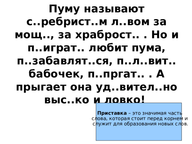 Пуму называют с..ребрист..м л..вом за мощ.., за храброст.. . Но и п..играт.. любит пума, п..забавлят..ся, п..л..вит.. бабочек, п..пргат.. . А прыгает она уд..вител..но выс..ко и ловко! Приставка – это значимая часть слова, которая стоит перед корнем и служит для образования новых слов. 