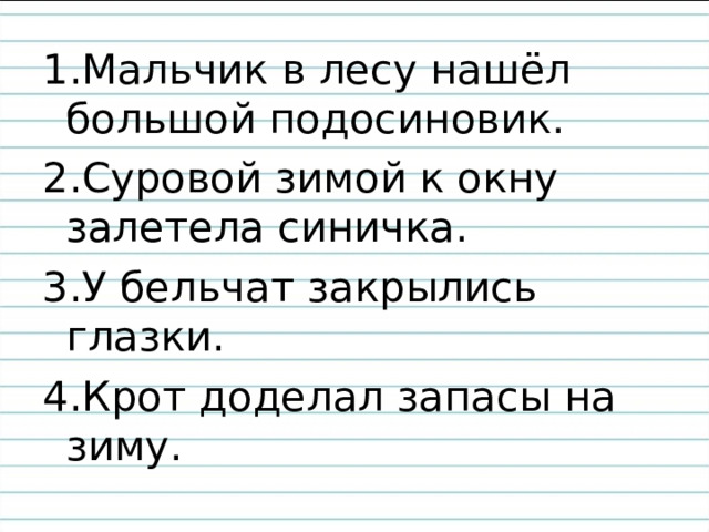 1.Мальчик в лесу нашёл большой подосиновик. 2.Суровой зимой к окну залетела синичка. 3.У бельчат закрылись глазки. 4.Крот доделал запасы на зиму. 
