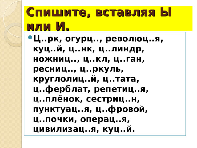 Спишите, вставляя Ы или И. Ц..рк, огурц.., революц..я, куц..й, ц..нк, ц..линдр, ножниц.., ц..кл, ц..ган, ресниц.., ц..ркуль, круглолиц..й, ц..тата, ц..ферблат, репетиц..я, ц..плёнок, сестриц..н, пунктуац..я, ц..фровой, ц..почки, операц..я, цивилизац..я, куц..й. 
