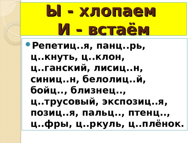 Ы - хлопаем  И - встаём Репетиц..я, панц..рь, ц..кнуть, ц..клон, ц..ганский, лисиц..н, синиц..н, белолиц..й, бойц.., близнец.., ц..трусовый, экспозиц..я, позиц..я, пальц.., птенц.., ц..фры, ц..ркуль, ц..плёнок. 