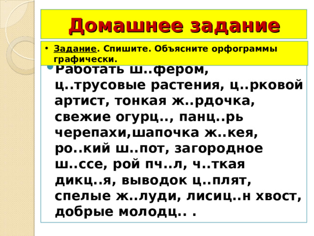 Домашнее задание Задание . Спишите. Объясните орфограммы графически. Работать ш..фёром, ц..трусовые растения, ц..рковой артист, тонкая ж..рдочка, свежие огурц.., панц..рь черепахи,шапочка ж..кея, ро..кий ш..пот, загородное ш..ссе, рой пч..л, ч..ткая дикц..я, выводок ц..плят, спелые ж..луди, лисиц..н хвост, добрые молодц.. . 