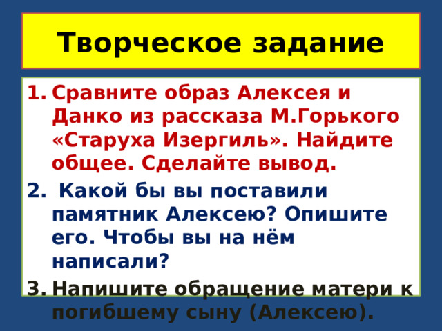Творческое задание Сравните образ Алексея и Данко из рассказа М.Горького «Старуха Изергиль». Найдите общее. Сделайте вывод.  Какой бы вы поставили памятник Алексею? Опишите его. Чтобы вы на нём написали? Напишите обращение матери к погибшему сыну (Алексею). 