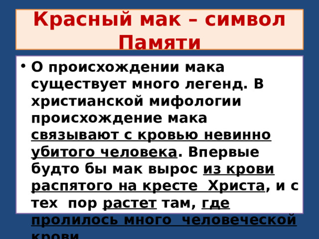 Красный мак – символ Памяти О происхождении мака существует много легенд. В христианской мифологии происхождение мака связывают с кровью невинно убитого человека . Впервые будто бы мак вырос из крови распятого на кресте Христа , и с тех пор растет там, где пролилось много человеческой крови . 