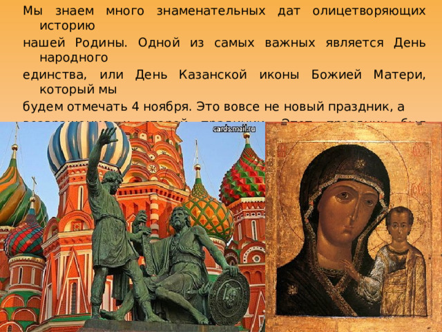 Мы знаем много знаменательных дат олицетворяющих историю нашей Родины. Одной из самых важных является День народного единства, или День Казанской иконы Божией Матери, который мы будем отмечать 4 ноября. Это вовсе не новый праздник, а возвращение к старой традиции. Этот праздник был установлен в 1649 году первым Российским царём, из династии Романовых, Алексеем. 