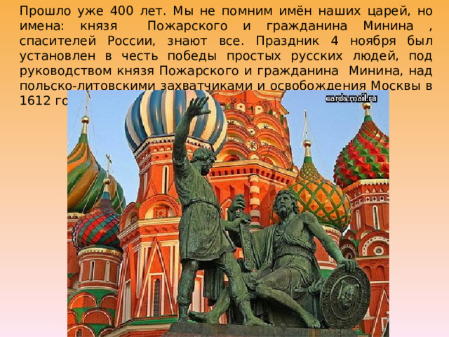 Прошло уже 400 лет. Мы не помним имён наших царей, но имена: князя Пожарского и гражданина Минина , спасителей России, знают все. Праздник 4 ноября был установлен в честь победы простых русских людей, под руководством князя Пожарского и гражданина Минина, над польско-литовскими захватчиками и освобождения Москвы в 1612 году. 