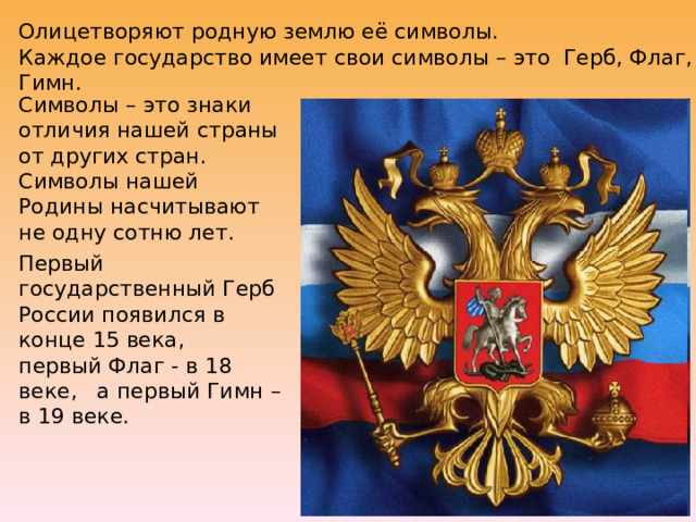 Олицетворяют родную землю её символы.  Каждое государство имеет свои символы – это Герб, Флаг, Гимн.   Символы – это знаки отличия нашей страны от других стран.  Символы нашей Родины насчитывают не одну сотню лет. Первый государственный Герб России появился в конце 15 века, первый Флаг - в 18 веке, а первый Гимн – в 19 веке. 