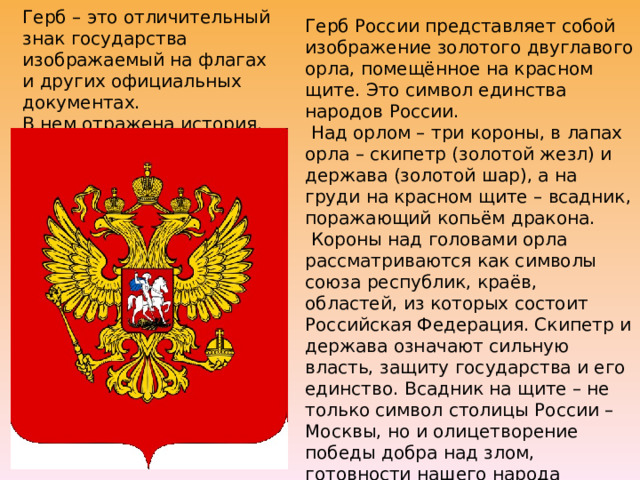 Герб России представляет собой изображение золотого двуглавого орла, помещённое на красном щите. Это символ единства народов России.  Над орлом – три короны, в лапах орла – скипетр (золотой жезл) и держава (золотой шар), а на груди на красном щите – всадник, поражающий копьём дракона.  Короны над головами орла рассматриваются как символы союза республик, краёв, областей, из которых состоит Российская Федерация. Скипетр и держава означают сильную власть, защиту государства и его единство. Всадник на щите – не только символ столицы России – Москвы, но и олицетворение победы добра над злом, готовности нашего народа защищать страну от врагов. Герб – это отличительный знак государства изображаемый на флагах и других официальных документах.  В нем отражена история.   