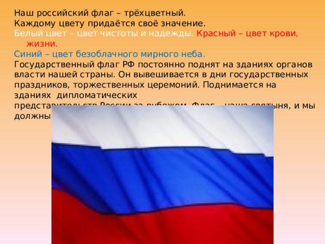 Наш российский флаг – трёхцветный. Каждому цвету придаётся своё значение. Белый цвет – цвет чистоты и надежды. Красный – цвет крови, жизни. Синий – цвет безоблачного мирного неба. Государственный флаг РФ постоянно поднят на зданиях органов власти нашей страны. Он вывешивается в дни государственных праздников, торжественных церемоний. Поднимается на зданиях дипломатических представительств России за рубежом. Флаг – наша святыня, и мы должны относиться к нему с уважением и почитанием. 