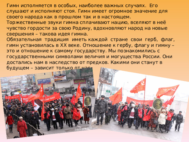 Гимн исполняется в особых, наиболее важных случаях. Его слушают и исполняют стоя. Гимн имеет огромное значение для своего народа как в прошлом так и в настоящем.  Торжественные звуки гимна сплачивают нацию, вселяют в неё чувство гордости за свою Родину, вдохновляют народ на новые свершения – такова идея гимна.  Обязательная традиция иметь каждой стране свои герб, флаг, гимн установилась в XX веке. Отношение к гербу, флагу и гимну – это и отношение к самому государству. Мы познакомились с государственными символами величия и могущества России. Они достались нам в наследство от предков. Какими они станут в будущем – зависит только от нас. 